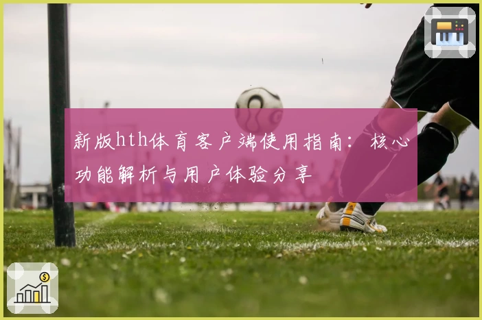 新版hth体育客户端使用指南：核心功能解析与用户体验分享