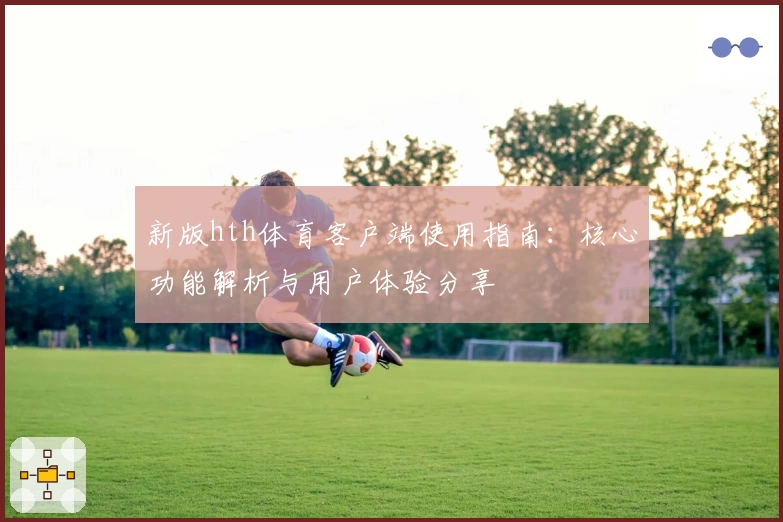 新版hth体育客户端使用指南：核心功能解析与用户体验分享