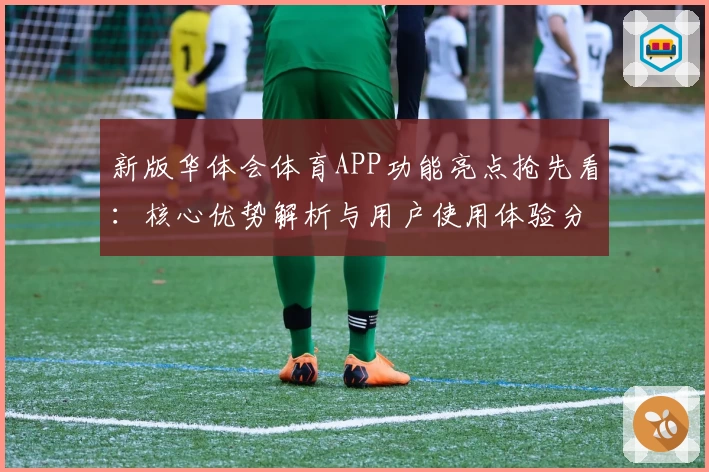 新版华体会体育APP功能亮点抢先看：核心优势解析与用户使用体验分享