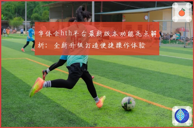 华体会hth平台最新版本功能亮点解析：全新升级打造便捷操作体验